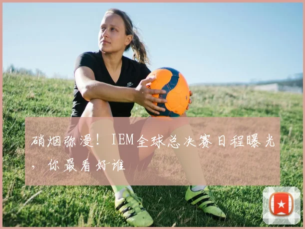 硝烟弥漫!IEM全球总决赛日程曝光,你最看好谁