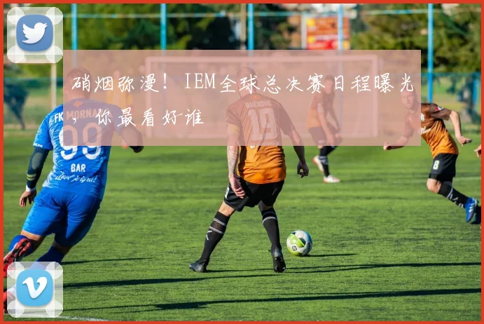 硝烟弥漫！IEM全球总决赛日程曝光，你最看好谁