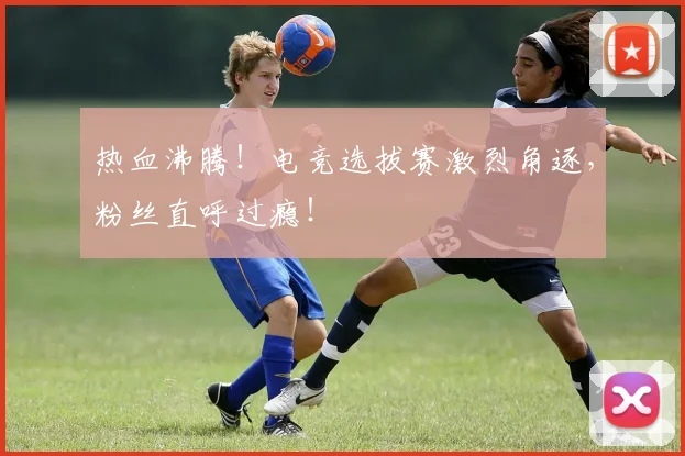 热血沸腾！电竞选拔赛激烈角逐，粉丝直呼过瘾！