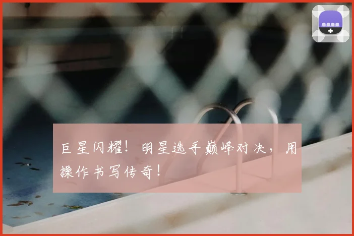 巨星闪耀！明星选手巅峰对决，用操作书写传奇！