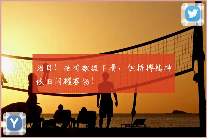 泪目!老将数据下滑,但拼搏精神依旧闪耀赛场!