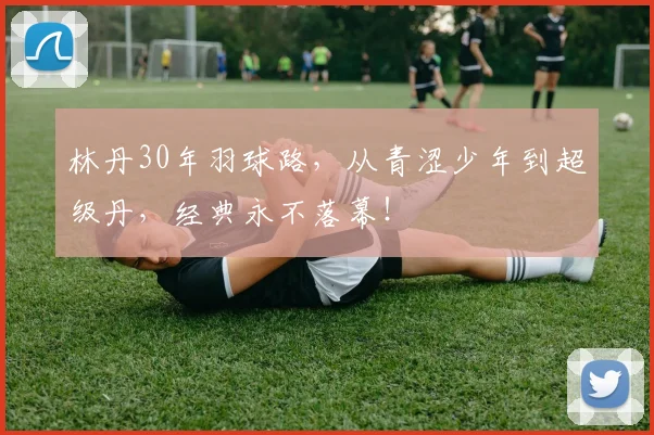 林丹30年羽球路，从青涩少年到超级丹，经典永不落幕！