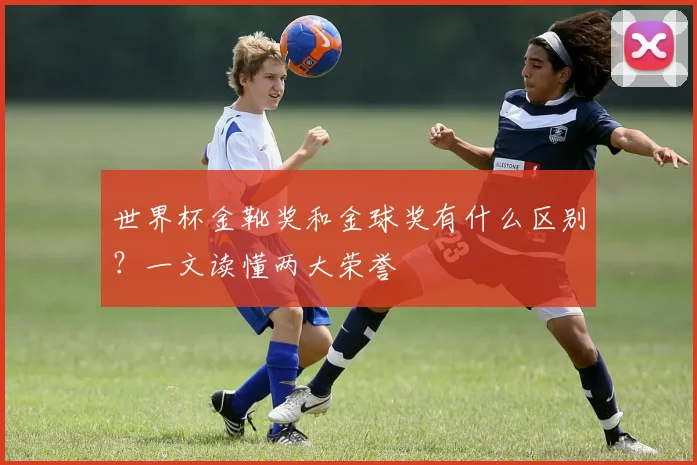 世界杯金靴奖和金球奖有什么区别?一文读懂两大荣誉