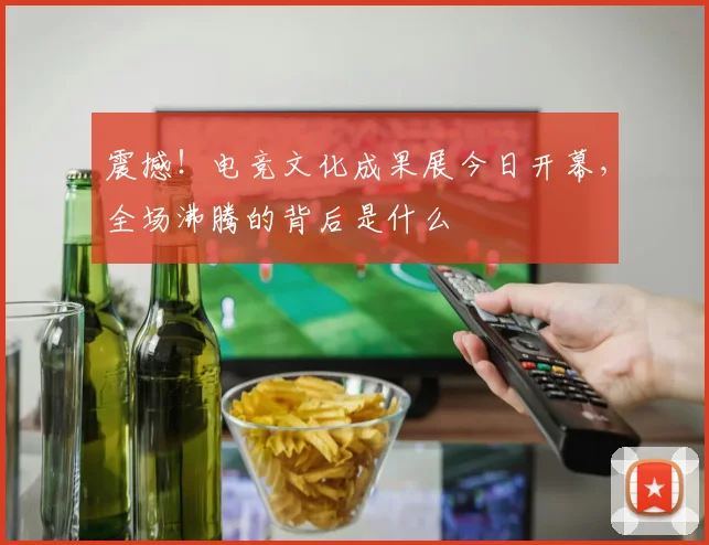 震撼!电竞文化成果展今日开幕,全场沸腾的背后是什么