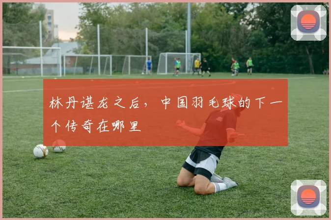 林丹谌龙之后,中国羽毛球的下一个传奇在哪里