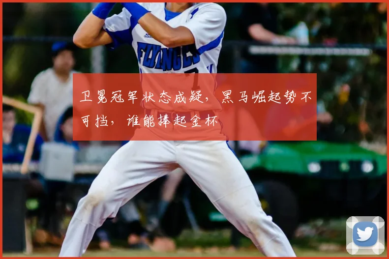 卫冕冠军状态成疑，黑马崛起势不可挡，谁能捧起金杯