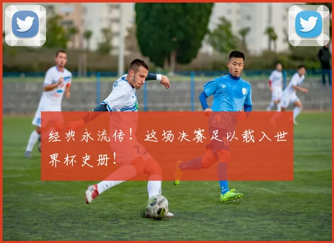 经典永流传!这场决赛足以载入世界杯史册!