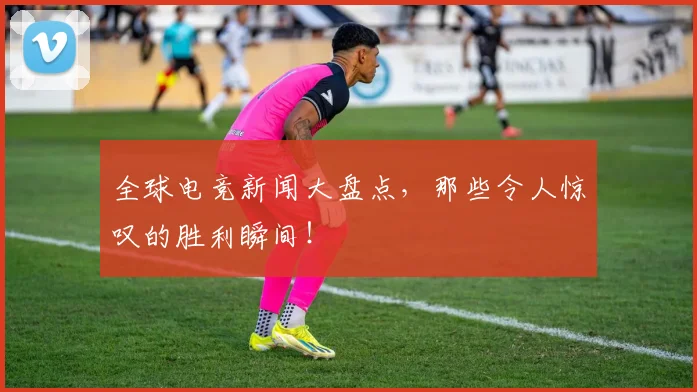 全球电竞新闻大盘点,那些令人惊叹的胜利瞬间!